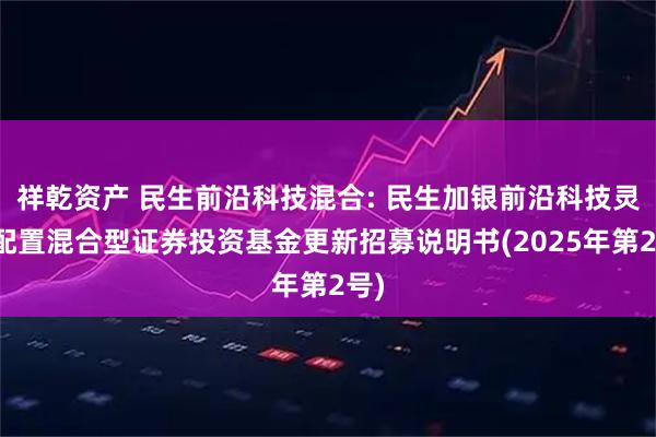 祥乾资产 民生前沿科技混合: 民生加银前沿科技灵活配置混合型证券投资基金更新招募说明书(2025年第2号)