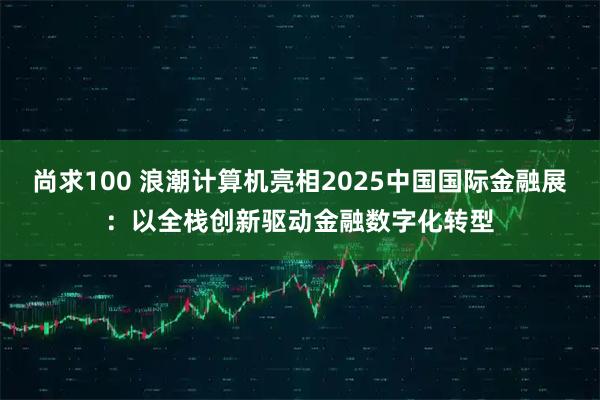 尚求100 浪潮计算机亮相2025中国国际金融展：以全栈创新驱动金融数字化转型