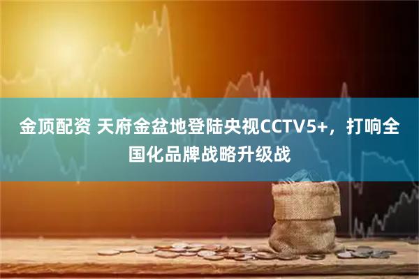 金顶配资 天府金盆地登陆央视CCTV5+，打响全国化品牌战略升级战