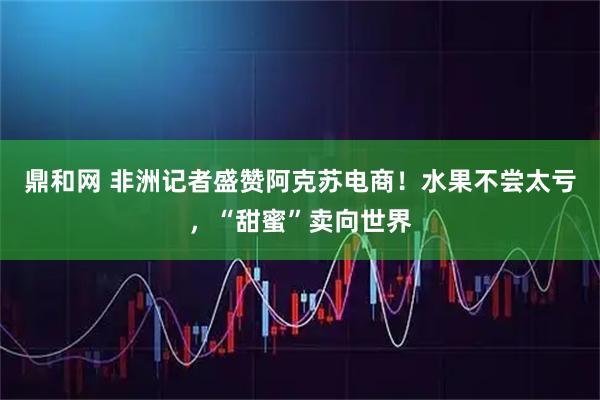 鼎和网 非洲记者盛赞阿克苏电商!水果不尝太亏,“甜蜜”卖向世界