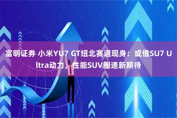 富明证券 小米YU7 GT纽北赛道现身:或借SU7 Ultra动力,性能SUV圈速新期待
