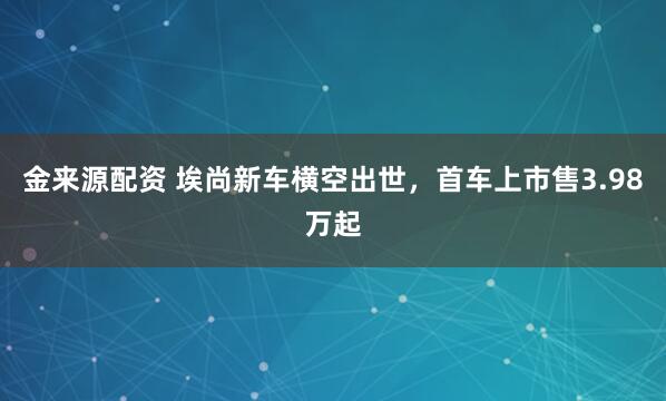 金来源配资 埃尚新车横空出世,首车上市售3.98万起