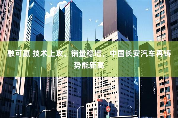 融可赢 技术上攻、销量稳增,中国长安汽车再铸势能新高