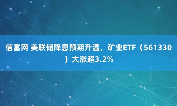 信富网 美联储降息预期升温,矿业ETF(561330)大涨超3.2%
