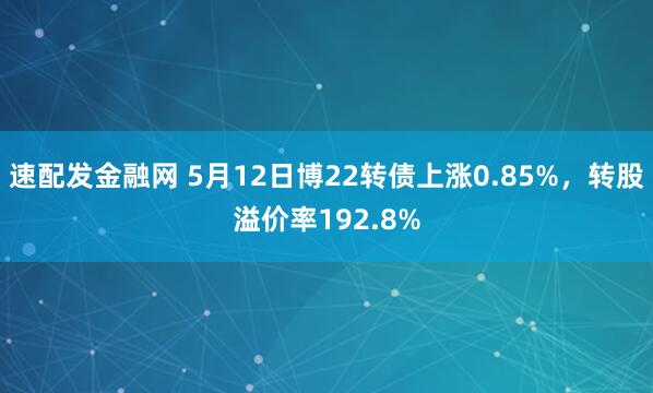 速配发金融网 5月12日博22转债上涨0.85%，转股溢价率192.8%