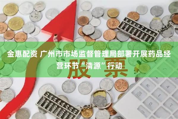 金惠配资 广州市市场监督管理局部署开展药品经营环节“清源”行动