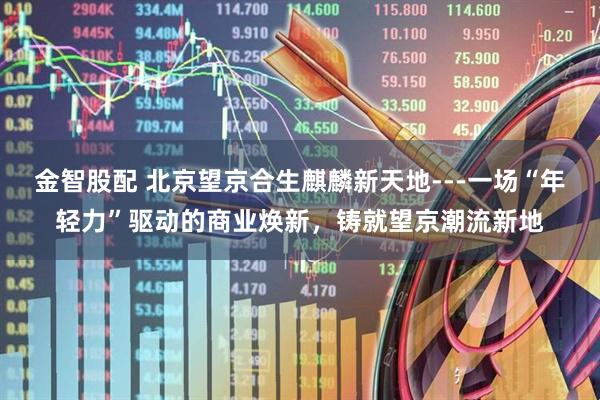 金智股配 北京望京合生麒麟新天地---一场“年轻力”驱动的商业焕新，铸就望京潮流新地