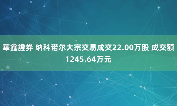 華鑫證券 纳科诺尔大宗交易成交22.00万股 成交额1245.64万元
