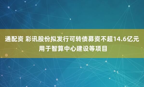 通配资 彩讯股份拟发行可转债募资不超14.6亿元 用于智算中心建设等项目